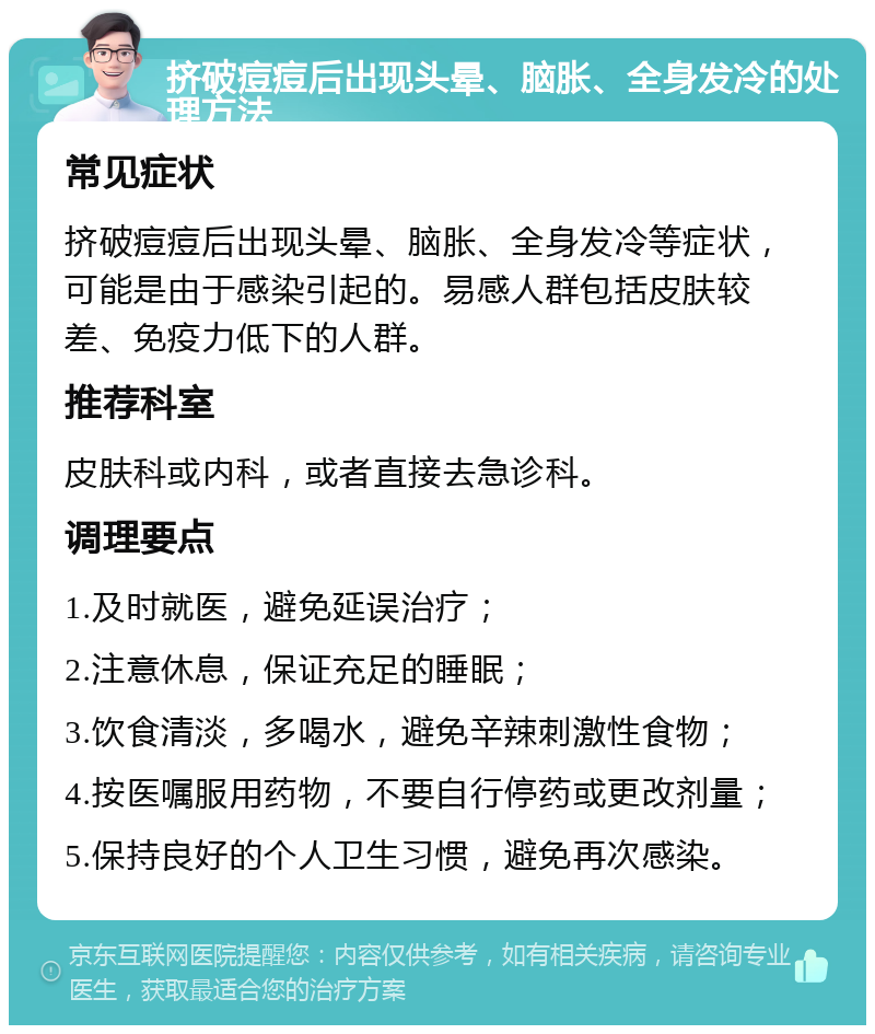 挤破痘痘后出现头晕、脑胀、全身发冷的处理方法 常见症状 挤破痘痘后出现头晕、脑胀、全身发冷等症状，可能是由于感染引起的。易感人群包括皮肤较差、免疫力低下的人群。 推荐科室 皮肤科或内科，或者直接去急诊科。 调理要点 1.及时就医，避免延误治疗； 2.注意休息，保证充足的睡眠； 3.饮食清淡，多喝水，避免辛辣刺激性食物； 4.按医嘱服用药物，不要自行停药或更改剂量； 5.保持良好的个人卫生习惯，避免再次感染。