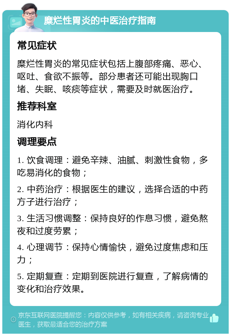 糜烂性胃炎的中医治疗指南 常见症状 糜烂性胃炎的常见症状包括上腹部疼痛、恶心、呕吐、食欲不振等。部分患者还可能出现胸口堵、失眠、咳痰等症状，需要及时就医治疗。 推荐科室 消化内科 调理要点 1. 饮食调理：避免辛辣、油腻、刺激性食物，多吃易消化的食物； 2. 中药治疗：根据医生的建议，选择合适的中药方子进行治疗； 3. 生活习惯调整：保持良好的作息习惯，避免熬夜和过度劳累； 4. 心理调节：保持心情愉快，避免过度焦虑和压力； 5. 定期复查：定期到医院进行复查，了解病情的变化和治疗效果。