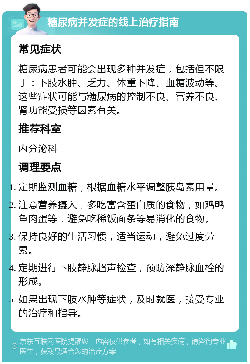 糖尿病并发症的线上治疗指南 常见症状 糖尿病患者可能会出现多种并发症，包括但不限于：下肢水肿、乏力、体重下降、血糖波动等。这些症状可能与糖尿病的控制不良、营养不良、肾功能受损等因素有关。 推荐科室 内分泌科 调理要点 定期监测血糖，根据血糖水平调整胰岛素用量。 注意营养摄入，多吃富含蛋白质的食物，如鸡鸭鱼肉蛋等，避免吃稀饭面条等易消化的食物。 保持良好的生活习惯，适当运动，避免过度劳累。 定期进行下肢静脉超声检查，预防深静脉血栓的形成。 如果出现下肢水肿等症状，及时就医，接受专业的治疗和指导。