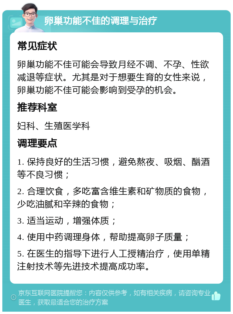 卵巢功能不佳的调理与治疗 常见症状 卵巢功能不佳可能会导致月经不调、不孕、性欲减退等症状。尤其是对于想要生育的女性来说，卵巢功能不佳可能会影响到受孕的机会。 推荐科室 妇科、生殖医学科 调理要点 1. 保持良好的生活习惯，避免熬夜、吸烟、酗酒等不良习惯； 2. 合理饮食，多吃富含维生素和矿物质的食物，少吃油腻和辛辣的食物； 3. 适当运动，增强体质； 4. 使用中药调理身体，帮助提高卵子质量； 5. 在医生的指导下进行人工授精治疗，使用单精注射技术等先进技术提高成功率。