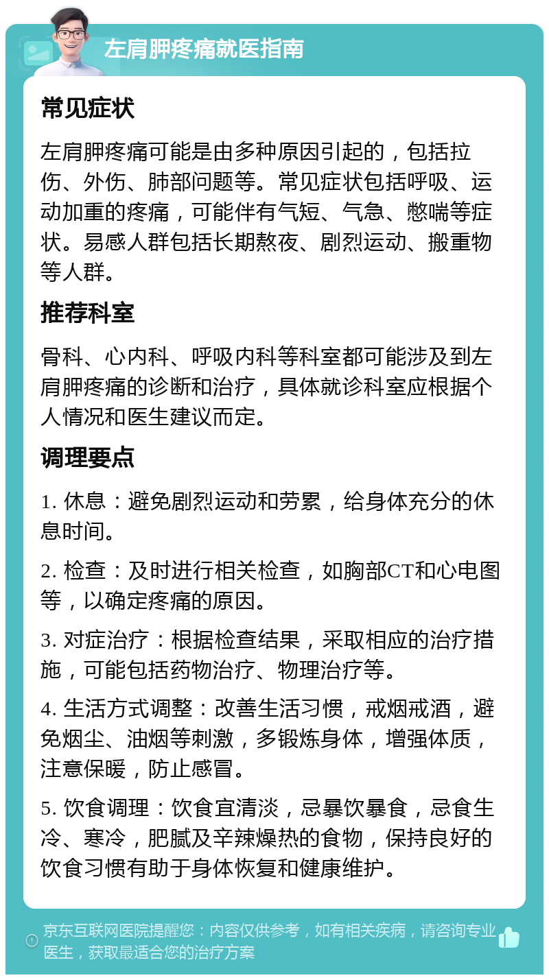 左肩胛疼痛就医指南 常见症状 左肩胛疼痛可能是由多种原因引起的，包括拉伤、外伤、肺部问题等。常见症状包括呼吸、运动加重的疼痛，可能伴有气短、气急、憋喘等症状。易感人群包括长期熬夜、剧烈运动、搬重物等人群。 推荐科室 骨科、心内科、呼吸内科等科室都可能涉及到左肩胛疼痛的诊断和治疗，具体就诊科室应根据个人情况和医生建议而定。 调理要点 1. 休息：避免剧烈运动和劳累，给身体充分的休息时间。 2. 检查：及时进行相关检查，如胸部CT和心电图等，以确定疼痛的原因。 3. 对症治疗：根据检查结果，采取相应的治疗措施，可能包括药物治疗、物理治疗等。 4. 生活方式调整：改善生活习惯，戒烟戒酒，避免烟尘、油烟等刺激，多锻炼身体，增强体质，注意保暖，防止感冒。 5. 饮食调理：饮食宜清淡，忌暴饮暴食，忌食生冷、寒冷，肥腻及辛辣燥热的食物，保持良好的饮食习惯有助于身体恢复和健康维护。