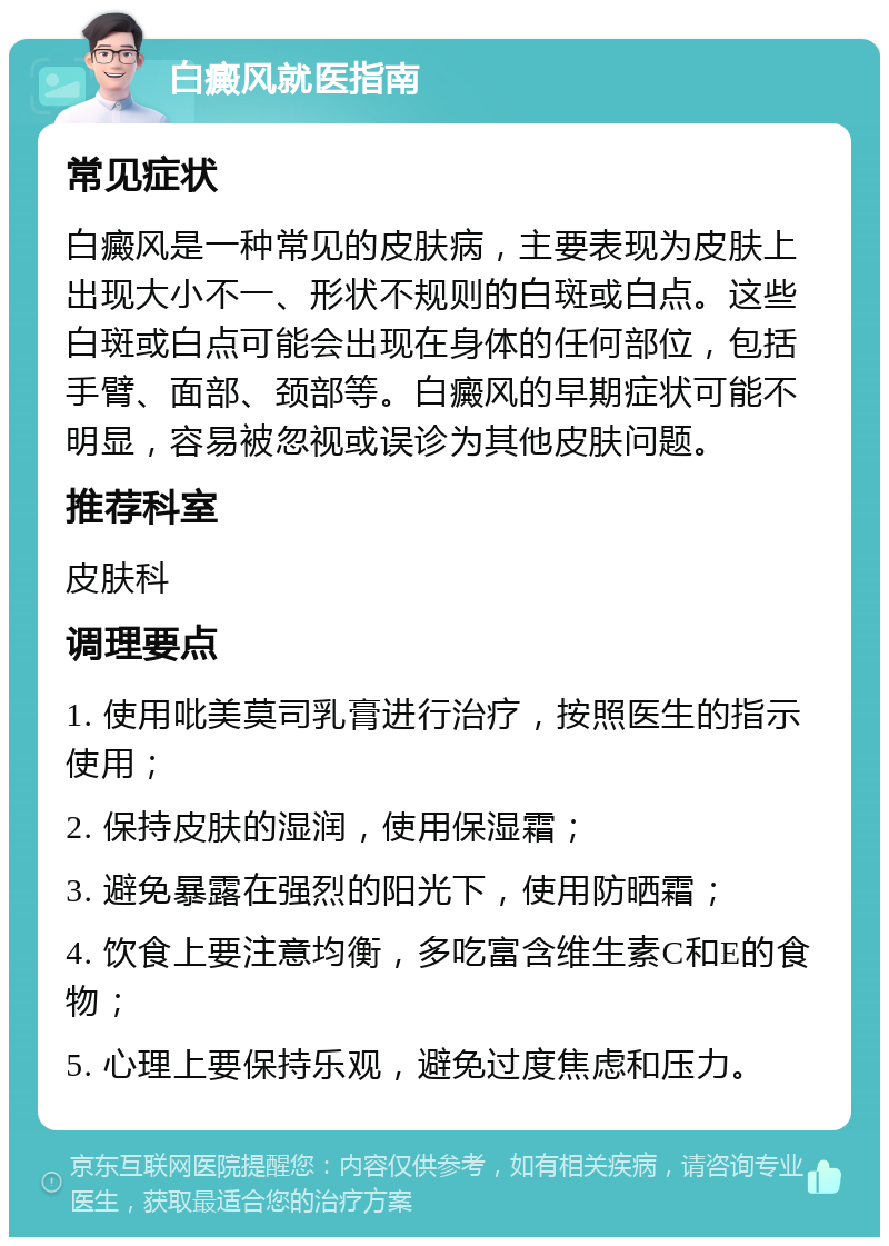 白癜风就医指南 常见症状 白癜风是一种常见的皮肤病，主要表现为皮肤上出现大小不一、形状不规则的白斑或白点。这些白斑或白点可能会出现在身体的任何部位，包括手臂、面部、颈部等。白癜风的早期症状可能不明显，容易被忽视或误诊为其他皮肤问题。 推荐科室 皮肤科 调理要点 1. 使用吡美莫司乳膏进行治疗，按照医生的指示使用； 2. 保持皮肤的湿润，使用保湿霜； 3. 避免暴露在强烈的阳光下，使用防晒霜； 4. 饮食上要注意均衡，多吃富含维生素C和E的食物； 5. 心理上要保持乐观，避免过度焦虑和压力。