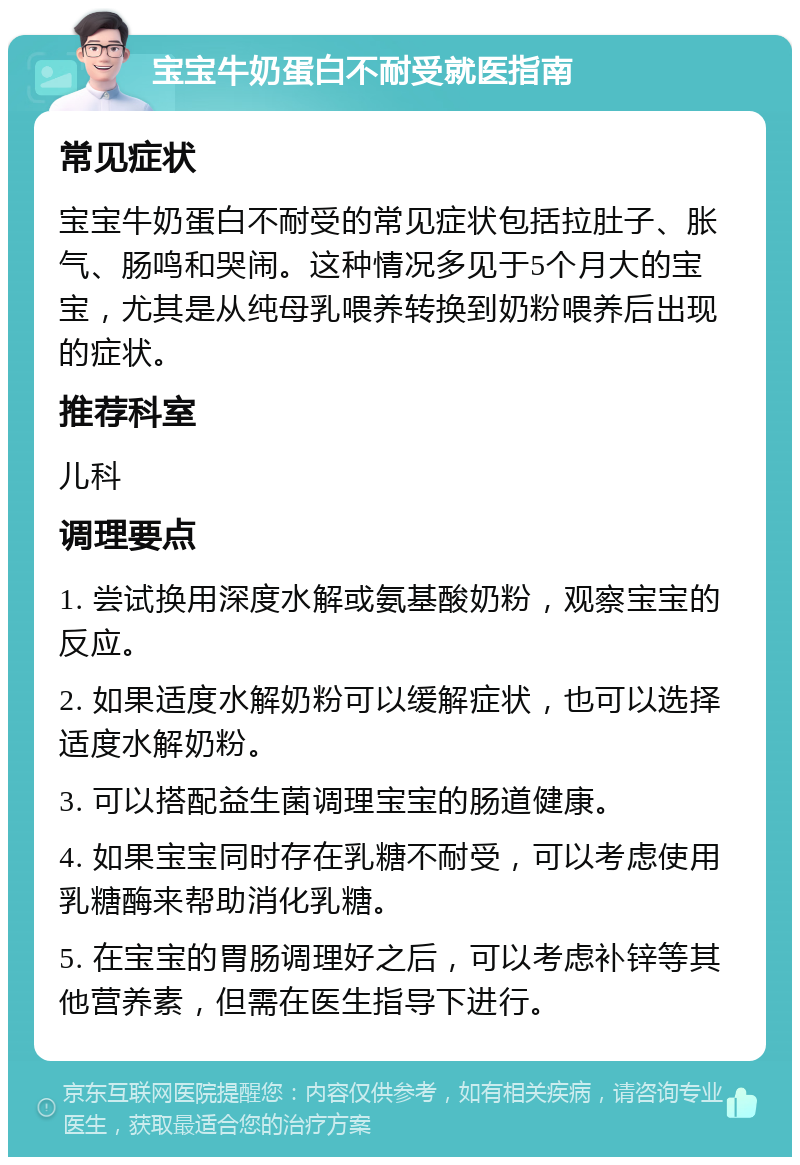 宝宝牛奶蛋白不耐受就医指南 常见症状 宝宝牛奶蛋白不耐受的常见症状包括拉肚子、胀气、肠鸣和哭闹。这种情况多见于5个月大的宝宝，尤其是从纯母乳喂养转换到奶粉喂养后出现的症状。 推荐科室 儿科 调理要点 1. 尝试换用深度水解或氨基酸奶粉，观察宝宝的反应。 2. 如果适度水解奶粉可以缓解症状，也可以选择适度水解奶粉。 3. 可以搭配益生菌调理宝宝的肠道健康。 4. 如果宝宝同时存在乳糖不耐受，可以考虑使用乳糖酶来帮助消化乳糖。 5. 在宝宝的胃肠调理好之后，可以考虑补锌等其他营养素，但需在医生指导下进行。