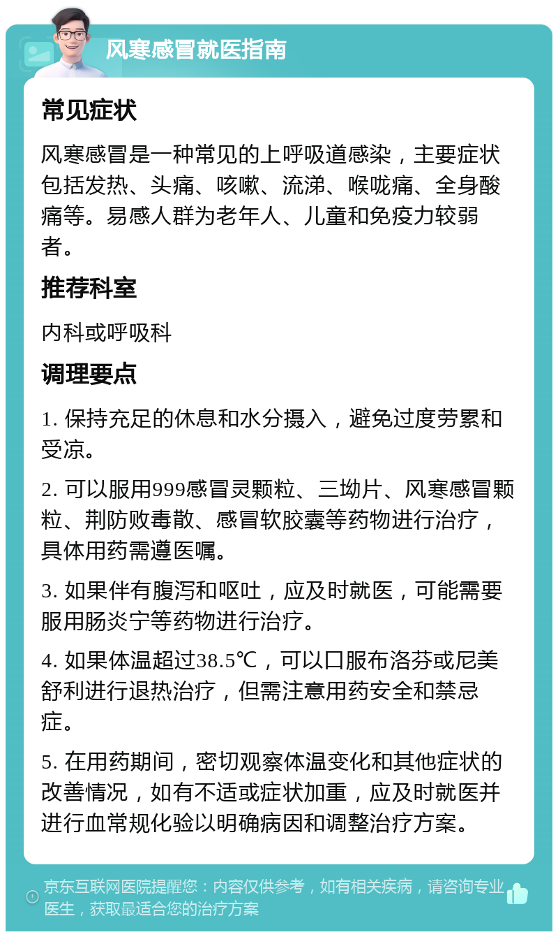 风寒感冒就医指南 常见症状 风寒感冒是一种常见的上呼吸道感染，主要症状包括发热、头痛、咳嗽、流涕、喉咙痛、全身酸痛等。易感人群为老年人、儿童和免疫力较弱者。 推荐科室 内科或呼吸科 调理要点 1. 保持充足的休息和水分摄入，避免过度劳累和受凉。 2. 可以服用999感冒灵颗粒、三坳片、风寒感冒颗粒、荆防败毒散、感冒软胶囊等药物进行治疗，具体用药需遵医嘱。 3. 如果伴有腹泻和呕吐，应及时就医，可能需要服用肠炎宁等药物进行治疗。 4. 如果体温超过38.5℃，可以口服布洛芬或尼美舒利进行退热治疗，但需注意用药安全和禁忌症。 5. 在用药期间，密切观察体温变化和其他症状的改善情况，如有不适或症状加重，应及时就医并进行血常规化验以明确病因和调整治疗方案。