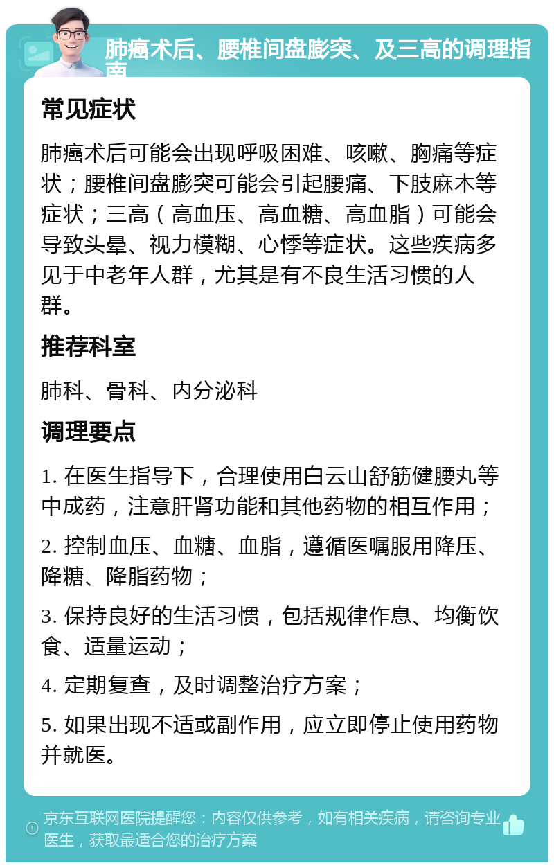 肺癌术后、腰椎间盘膨突、及三高的调理指南 常见症状 肺癌术后可能会出现呼吸困难、咳嗽、胸痛等症状；腰椎间盘膨突可能会引起腰痛、下肢麻木等症状；三高（高血压、高血糖、高血脂）可能会导致头晕、视力模糊、心悸等症状。这些疾病多见于中老年人群，尤其是有不良生活习惯的人群。 推荐科室 肺科、骨科、内分泌科 调理要点 1. 在医生指导下，合理使用白云山舒筋健腰丸等中成药，注意肝肾功能和其他药物的相互作用； 2. 控制血压、血糖、血脂，遵循医嘱服用降压、降糖、降脂药物； 3. 保持良好的生活习惯，包括规律作息、均衡饮食、适量运动； 4. 定期复查，及时调整治疗方案； 5. 如果出现不适或副作用，应立即停止使用药物并就医。