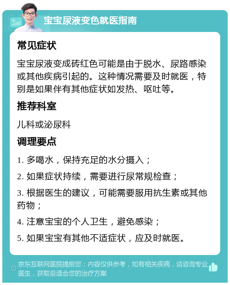 宝宝尿液变色就医指南 常见症状 宝宝尿液变成砖红色可能是由于脱水、尿路感染或其他疾病引起的。这种情况需要及时就医，特别是如果伴有其他症状如发热、呕吐等。 推荐科室 儿科或泌尿科 调理要点 1. 多喝水，保持充足的水分摄入； 2. 如果症状持续，需要进行尿常规检查； 3. 根据医生的建议，可能需要服用抗生素或其他药物； 4. 注意宝宝的个人卫生，避免感染； 5. 如果宝宝有其他不适症状，应及时就医。