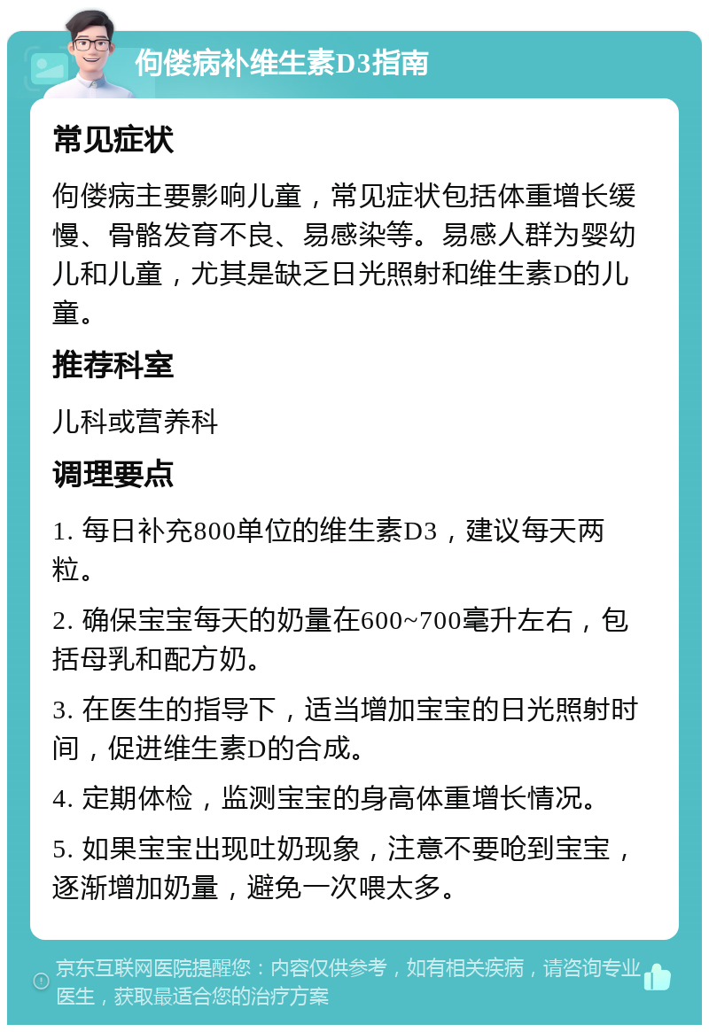 佝偻病补维生素D3指南 常见症状 佝偻病主要影响儿童，常见症状包括体重增长缓慢、骨骼发育不良、易感染等。易感人群为婴幼儿和儿童，尤其是缺乏日光照射和维生素D的儿童。 推荐科室 儿科或营养科 调理要点 1. 每日补充800单位的维生素D3，建议每天两粒。 2. 确保宝宝每天的奶量在600~700毫升左右，包括母乳和配方奶。 3. 在医生的指导下，适当增加宝宝的日光照射时间，促进维生素D的合成。 4. 定期体检，监测宝宝的身高体重增长情况。 5. 如果宝宝出现吐奶现象，注意不要呛到宝宝，逐渐增加奶量，避免一次喂太多。