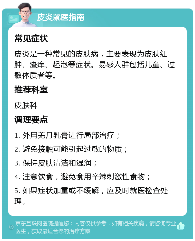 皮炎就医指南 常见症状 皮炎是一种常见的皮肤病，主要表现为皮肤红肿、瘙痒、起泡等症状。易感人群包括儿童、过敏体质者等。 推荐科室 皮肤科 调理要点 1. 外用羌月乳膏进行局部治疗； 2. 避免接触可能引起过敏的物质； 3. 保持皮肤清洁和湿润； 4. 注意饮食，避免食用辛辣刺激性食物； 5. 如果症状加重或不缓解，应及时就医检查处理。