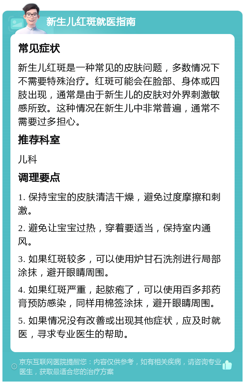 新生儿红斑就医指南 常见症状 新生儿红斑是一种常见的皮肤问题，多数情况下不需要特殊治疗。红斑可能会在脸部、身体或四肢出现，通常是由于新生儿的皮肤对外界刺激敏感所致。这种情况在新生儿中非常普遍，通常不需要过多担心。 推荐科室 儿科 调理要点 1. 保持宝宝的皮肤清洁干燥，避免过度摩擦和刺激。 2. 避免让宝宝过热，穿着要适当，保持室内通风。 3. 如果红斑较多，可以使用炉甘石洗剂进行局部涂抹，避开眼睛周围。 4. 如果红斑严重，起脓疱了，可以使用百多邦药膏预防感染，同样用棉签涂抹，避开眼睛周围。 5. 如果情况没有改善或出现其他症状，应及时就医，寻求专业医生的帮助。