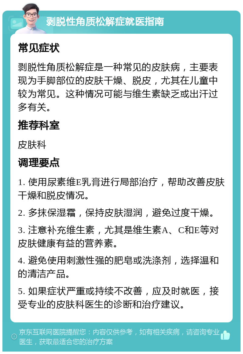 剥脱性角质松解症就医指南 常见症状 剥脱性角质松解症是一种常见的皮肤病，主要表现为手脚部位的皮肤干燥、脱皮，尤其在儿童中较为常见。这种情况可能与维生素缺乏或出汗过多有关。 推荐科室 皮肤科 调理要点 1. 使用尿素维E乳膏进行局部治疗，帮助改善皮肤干燥和脱皮情况。 2. 多抹保湿霜，保持皮肤湿润，避免过度干燥。 3. 注意补充维生素，尤其是维生素A、C和E等对皮肤健康有益的营养素。 4. 避免使用刺激性强的肥皂或洗涤剂，选择温和的清洁产品。 5. 如果症状严重或持续不改善，应及时就医，接受专业的皮肤科医生的诊断和治疗建议。