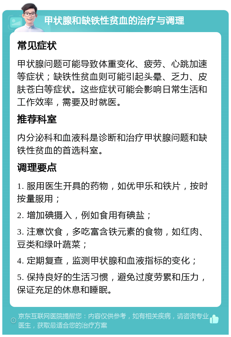 甲状腺和缺铁性贫血的治疗与调理 常见症状 甲状腺问题可能导致体重变化、疲劳、心跳加速等症状；缺铁性贫血则可能引起头晕、乏力、皮肤苍白等症状。这些症状可能会影响日常生活和工作效率，需要及时就医。 推荐科室 内分泌科和血液科是诊断和治疗甲状腺问题和缺铁性贫血的首选科室。 调理要点 1. 服用医生开具的药物，如优甲乐和铁片，按时按量服用； 2. 增加碘摄入，例如食用有碘盐； 3. 注意饮食，多吃富含铁元素的食物，如红肉、豆类和绿叶蔬菜； 4. 定期复查，监测甲状腺和血液指标的变化； 5. 保持良好的生活习惯，避免过度劳累和压力，保证充足的休息和睡眠。