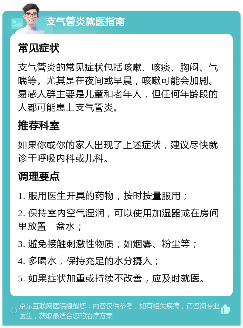 支气管炎就医指南 常见症状 支气管炎的常见症状包括咳嗽、咳痰、胸闷、气喘等。尤其是在夜间或早晨，咳嗽可能会加剧。易感人群主要是儿童和老年人，但任何年龄段的人都可能患上支气管炎。 推荐科室 如果你或你的家人出现了上述症状，建议尽快就诊于呼吸内科或儿科。 调理要点 1. 服用医生开具的药物，按时按量服用； 2. 保持室内空气湿润，可以使用加湿器或在房间里放置一盆水； 3. 避免接触刺激性物质，如烟雾、粉尘等； 4. 多喝水，保持充足的水分摄入； 5. 如果症状加重或持续不改善，应及时就医。