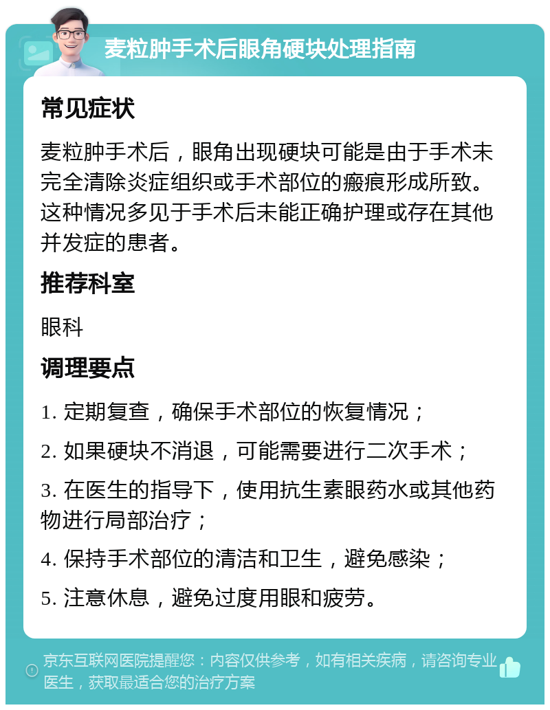 麦粒肿手术后眼角硬块处理指南 常见症状 麦粒肿手术后，眼角出现硬块可能是由于手术未完全清除炎症组织或手术部位的瘢痕形成所致。这种情况多见于手术后未能正确护理或存在其他并发症的患者。 推荐科室 眼科 调理要点 1. 定期复查，确保手术部位的恢复情况； 2. 如果硬块不消退，可能需要进行二次手术； 3. 在医生的指导下，使用抗生素眼药水或其他药物进行局部治疗； 4. 保持手术部位的清洁和卫生，避免感染； 5. 注意休息，避免过度用眼和疲劳。