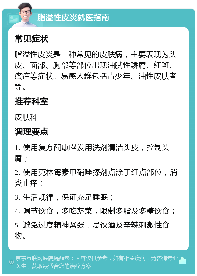 脂溢性皮炎就医指南 常见症状 脂溢性皮炎是一种常见的皮肤病，主要表现为头皮、面部、胸部等部位出现油腻性鳞屑、红斑、瘙痒等症状。易感人群包括青少年、油性皮肤者等。 推荐科室 皮肤科 调理要点 1. 使用复方酮康唑发用洗剂清洁头皮，控制头屑； 2. 使用克林霉素甲硝唑搽剂点涂于红点部位，消炎止痒； 3. 生活规律，保证充足睡眠； 4. 调节饮食，多吃蔬菜，限制多脂及多糖饮食； 5. 避免过度精神紧张，忌饮酒及辛辣刺激性食物。