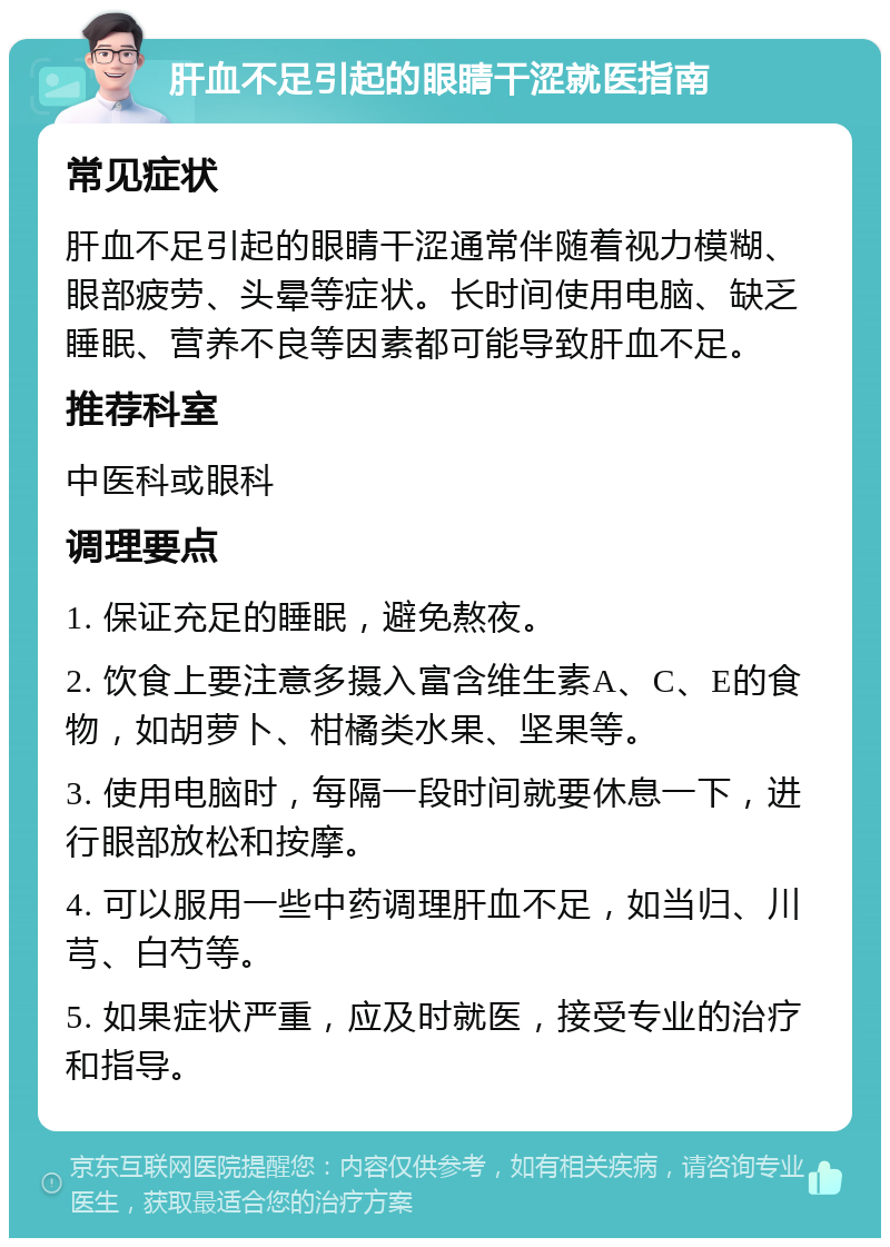 肝血不足引起的眼睛干涩就医指南 常见症状 肝血不足引起的眼睛干涩通常伴随着视力模糊、眼部疲劳、头晕等症状。长时间使用电脑、缺乏睡眠、营养不良等因素都可能导致肝血不足。 推荐科室 中医科或眼科 调理要点 1. 保证充足的睡眠，避免熬夜。 2. 饮食上要注意多摄入富含维生素A、C、E的食物，如胡萝卜、柑橘类水果、坚果等。 3. 使用电脑时，每隔一段时间就要休息一下，进行眼部放松和按摩。 4. 可以服用一些中药调理肝血不足，如当归、川芎、白芍等。 5. 如果症状严重，应及时就医，接受专业的治疗和指导。