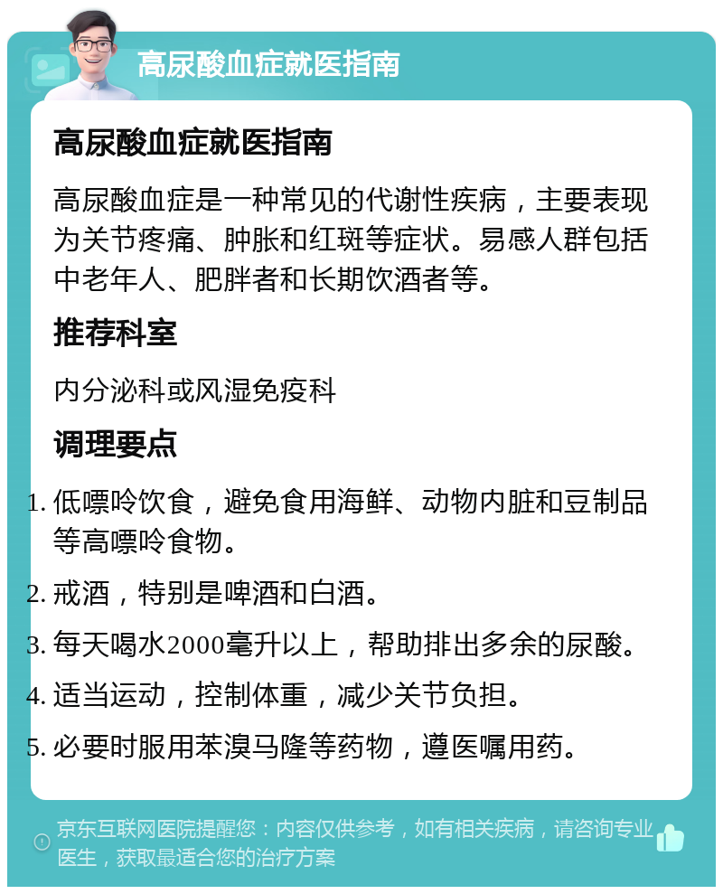 高尿酸血症就医指南 高尿酸血症就医指南 高尿酸血症是一种常见的代谢性疾病，主要表现为关节疼痛、肿胀和红斑等症状。易感人群包括中老年人、肥胖者和长期饮酒者等。 推荐科室 内分泌科或风湿免疫科 调理要点 低嘌呤饮食，避免食用海鲜、动物内脏和豆制品等高嘌呤食物。 戒酒，特别是啤酒和白酒。 每天喝水2000毫升以上，帮助排出多余的尿酸。 适当运动，控制体重，减少关节负担。 必要时服用苯溴马隆等药物，遵医嘱用药。