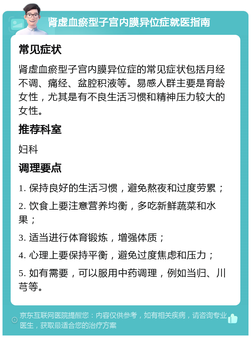 肾虚血瘀型子宫内膜异位症就医指南 常见症状 肾虚血瘀型子宫内膜异位症的常见症状包括月经不调、痛经、盆腔积液等。易感人群主要是育龄女性，尤其是有不良生活习惯和精神压力较大的女性。 推荐科室 妇科 调理要点 1. 保持良好的生活习惯，避免熬夜和过度劳累； 2. 饮食上要注意营养均衡，多吃新鲜蔬菜和水果； 3. 适当进行体育锻炼，增强体质； 4. 心理上要保持平衡，避免过度焦虑和压力； 5. 如有需要，可以服用中药调理，例如当归、川芎等。