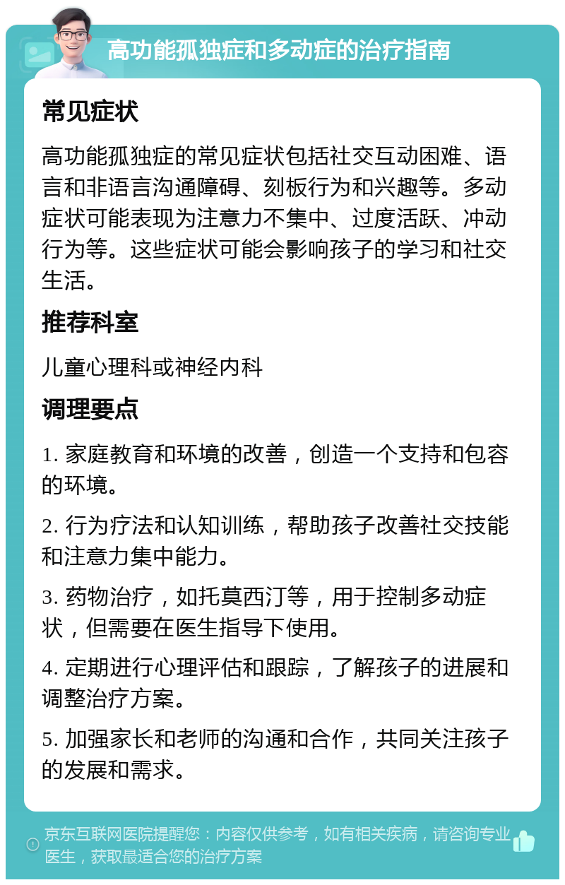 高功能孤独症和多动症的治疗指南 常见症状 高功能孤独症的常见症状包括社交互动困难、语言和非语言沟通障碍、刻板行为和兴趣等。多动症状可能表现为注意力不集中、过度活跃、冲动行为等。这些症状可能会影响孩子的学习和社交生活。 推荐科室 儿童心理科或神经内科 调理要点 1. 家庭教育和环境的改善，创造一个支持和包容的环境。 2. 行为疗法和认知训练，帮助孩子改善社交技能和注意力集中能力。 3. 药物治疗，如托莫西汀等，用于控制多动症状，但需要在医生指导下使用。 4. 定期进行心理评估和跟踪，了解孩子的进展和调整治疗方案。 5. 加强家长和老师的沟通和合作，共同关注孩子的发展和需求。