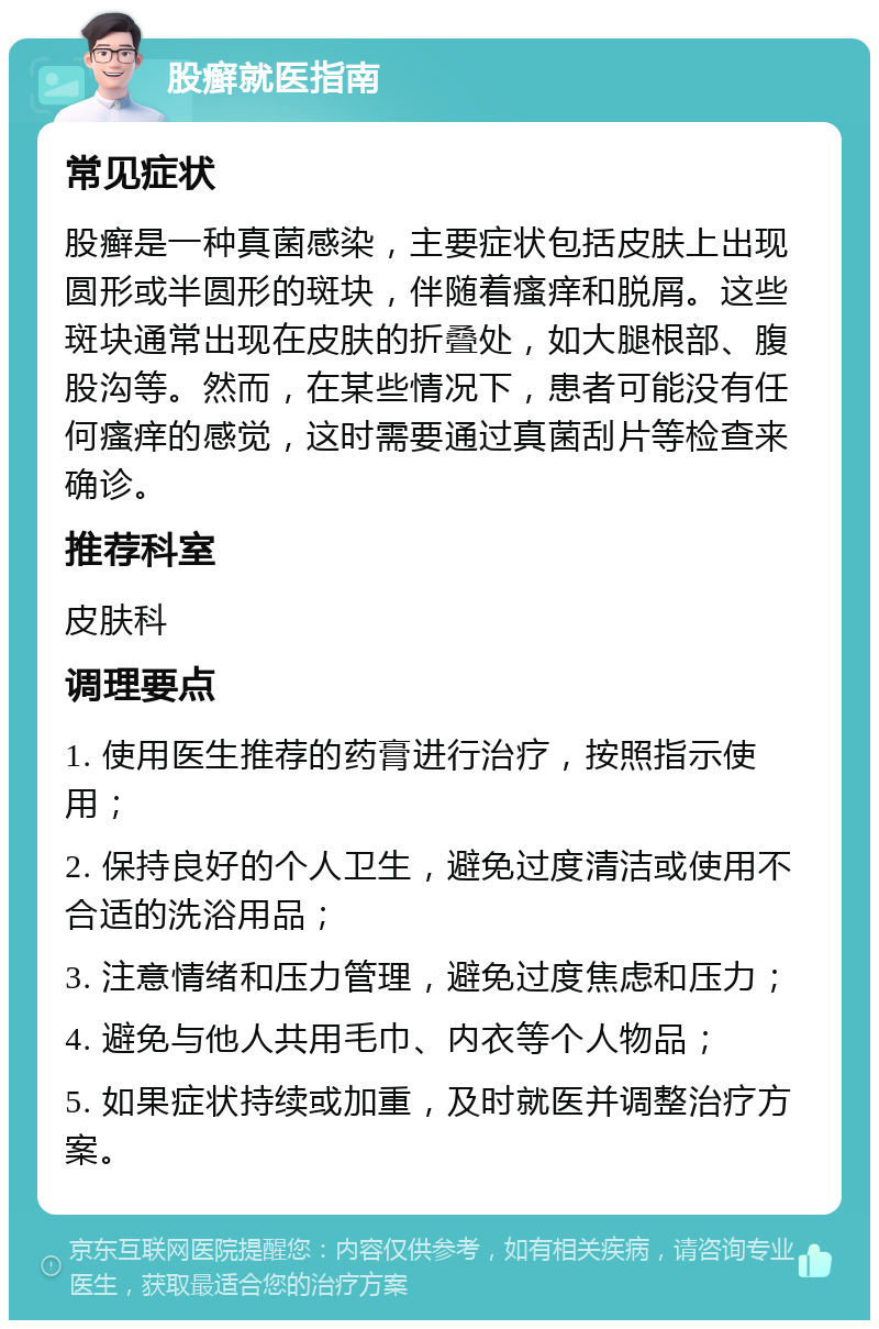 股癣就医指南 常见症状 股癣是一种真菌感染，主要症状包括皮肤上出现圆形或半圆形的斑块，伴随着瘙痒和脱屑。这些斑块通常出现在皮肤的折叠处，如大腿根部、腹股沟等。然而，在某些情况下，患者可能没有任何瘙痒的感觉，这时需要通过真菌刮片等检查来确诊。 推荐科室 皮肤科 调理要点 1. 使用医生推荐的药膏进行治疗，按照指示使用； 2. 保持良好的个人卫生，避免过度清洁或使用不合适的洗浴用品； 3. 注意情绪和压力管理，避免过度焦虑和压力； 4. 避免与他人共用毛巾、内衣等个人物品； 5. 如果症状持续或加重，及时就医并调整治疗方案。