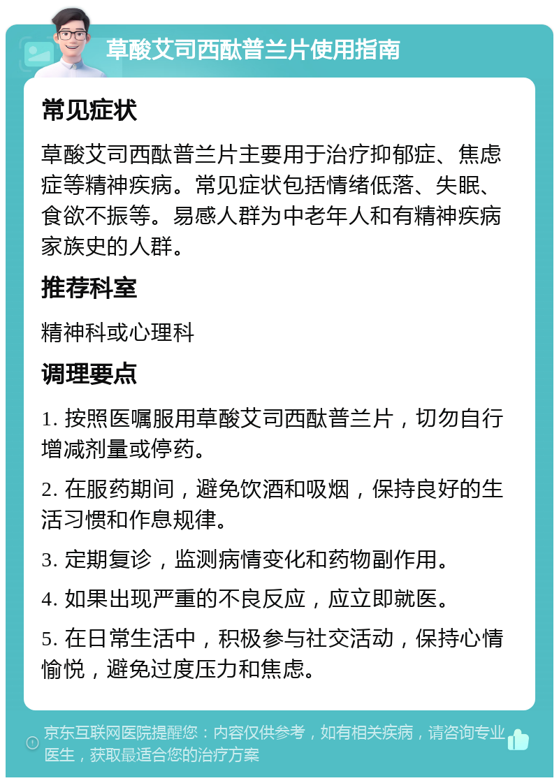 草酸艾司西酞普兰片使用指南 常见症状 草酸艾司西酞普兰片主要用于治疗抑郁症、焦虑症等精神疾病。常见症状包括情绪低落、失眠、食欲不振等。易感人群为中老年人和有精神疾病家族史的人群。 推荐科室 精神科或心理科 调理要点 1. 按照医嘱服用草酸艾司西酞普兰片，切勿自行增减剂量或停药。 2. 在服药期间，避免饮酒和吸烟，保持良好的生活习惯和作息规律。 3. 定期复诊，监测病情变化和药物副作用。 4. 如果出现严重的不良反应，应立即就医。 5. 在日常生活中，积极参与社交活动，保持心情愉悦，避免过度压力和焦虑。