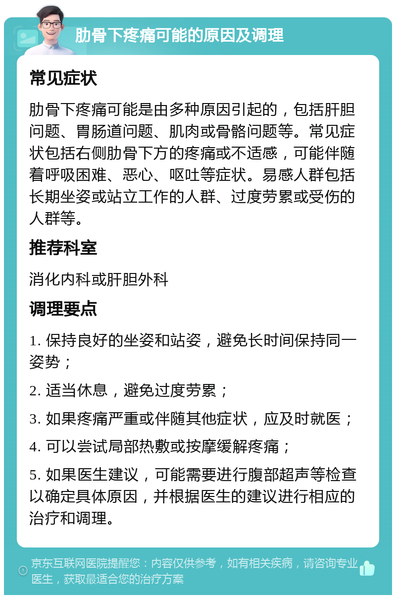 肋骨下疼痛可能的原因及调理 常见症状 肋骨下疼痛可能是由多种原因引起的，包括肝胆问题、胃肠道问题、肌肉或骨骼问题等。常见症状包括右侧肋骨下方的疼痛或不适感，可能伴随着呼吸困难、恶心、呕吐等症状。易感人群包括长期坐姿或站立工作的人群、过度劳累或受伤的人群等。 推荐科室 消化内科或肝胆外科 调理要点 1. 保持良好的坐姿和站姿，避免长时间保持同一姿势； 2. 适当休息，避免过度劳累； 3. 如果疼痛严重或伴随其他症状，应及时就医； 4. 可以尝试局部热敷或按摩缓解疼痛； 5. 如果医生建议，可能需要进行腹部超声等检查以确定具体原因，并根据医生的建议进行相应的治疗和调理。