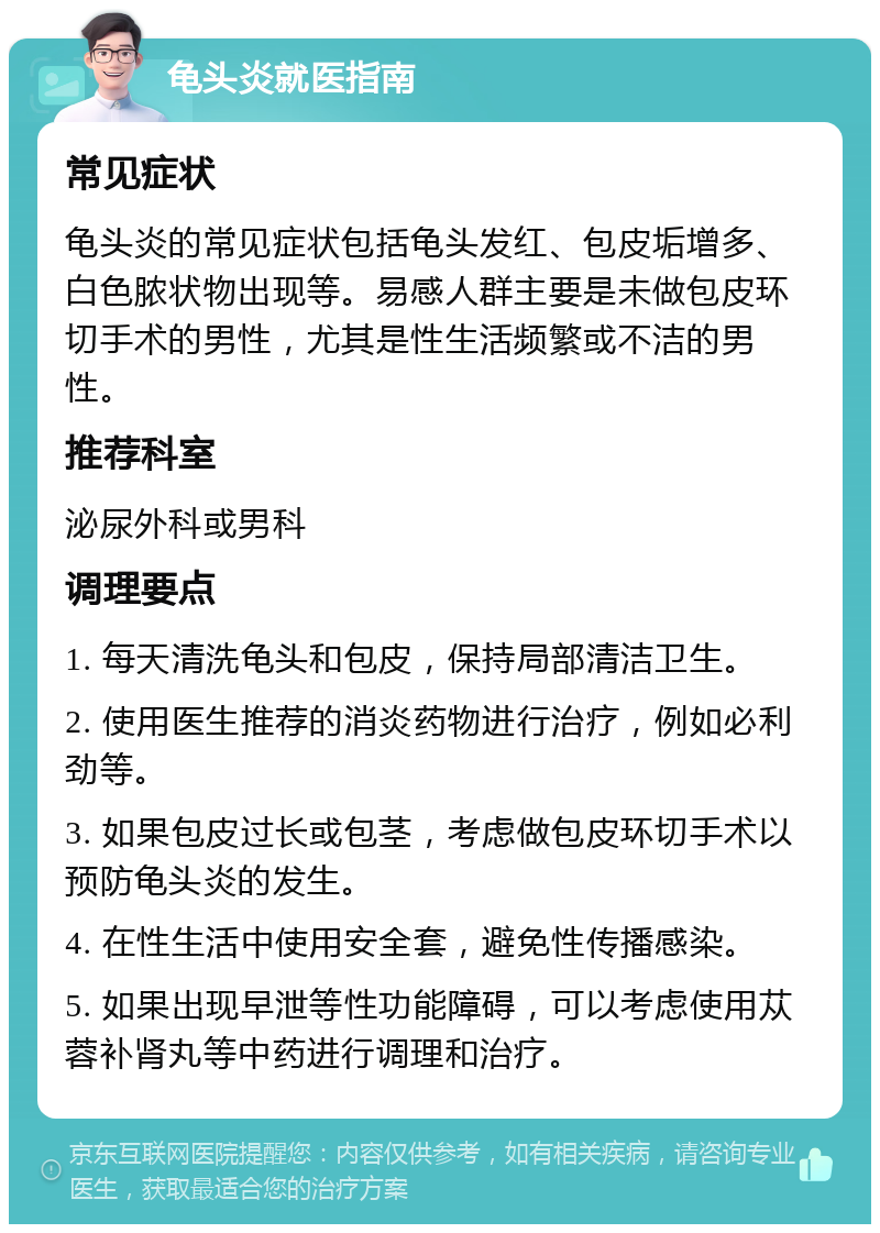 龟头炎就医指南 常见症状 龟头炎的常见症状包括龟头发红、包皮垢增多、白色脓状物出现等。易感人群主要是未做包皮环切手术的男性，尤其是性生活频繁或不洁的男性。 推荐科室 泌尿外科或男科 调理要点 1. 每天清洗龟头和包皮，保持局部清洁卫生。 2. 使用医生推荐的消炎药物进行治疗，例如必利劲等。 3. 如果包皮过长或包茎，考虑做包皮环切手术以预防龟头炎的发生。 4. 在性生活中使用安全套，避免性传播感染。 5. 如果出现早泄等性功能障碍，可以考虑使用苁蓉补肾丸等中药进行调理和治疗。