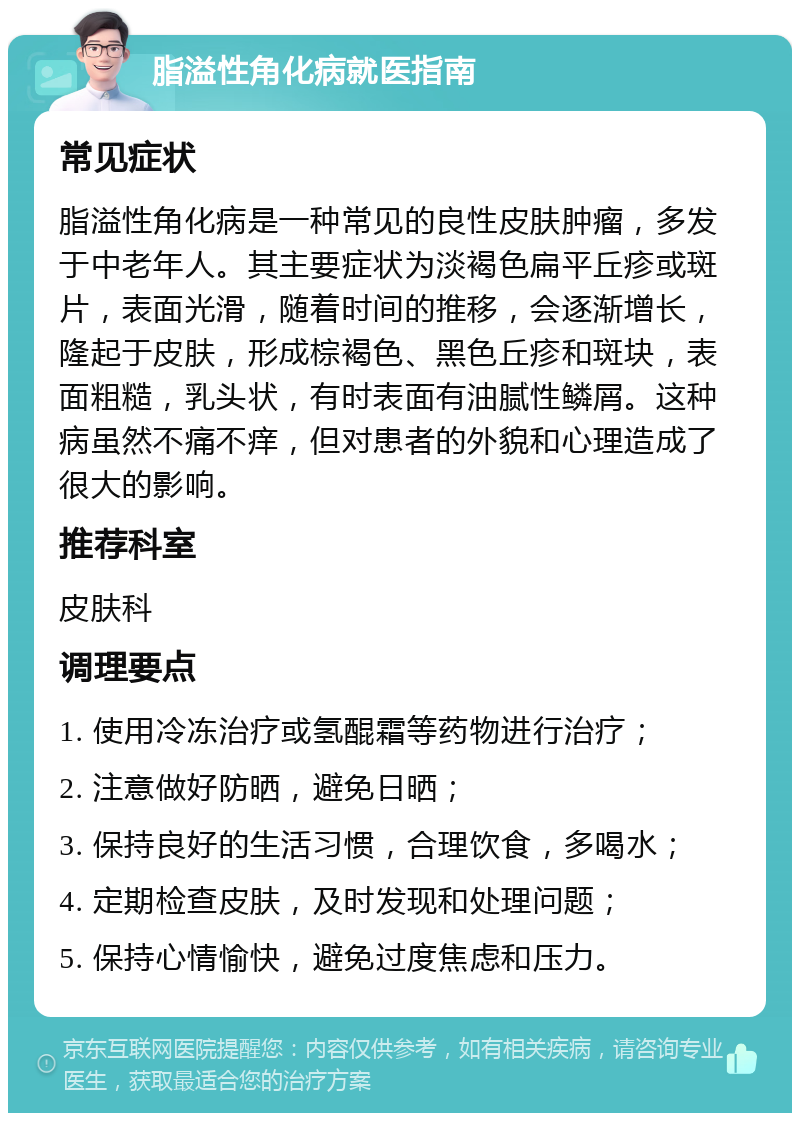 脂溢性角化病就医指南 常见症状 脂溢性角化病是一种常见的良性皮肤肿瘤，多发于中老年人。其主要症状为淡褐色扁平丘疹或斑片，表面光滑，随着时间的推移，会逐渐增长，隆起于皮肤，形成棕褐色、黑色丘疹和斑块，表面粗糙，乳头状，有时表面有油腻性鳞屑。这种病虽然不痛不痒，但对患者的外貌和心理造成了很大的影响。 推荐科室 皮肤科 调理要点 1. 使用冷冻治疗或氢醌霜等药物进行治疗； 2. 注意做好防晒，避免日晒； 3. 保持良好的生活习惯，合理饮食，多喝水； 4. 定期检查皮肤，及时发现和处理问题； 5. 保持心情愉快，避免过度焦虑和压力。