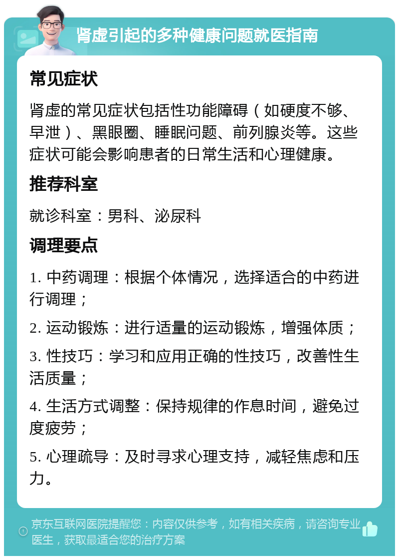 肾虚引起的多种健康问题就医指南 常见症状 肾虚的常见症状包括性功能障碍（如硬度不够、早泄）、黑眼圈、睡眠问题、前列腺炎等。这些症状可能会影响患者的日常生活和心理健康。 推荐科室 就诊科室：男科、泌尿科 调理要点 1. 中药调理：根据个体情况，选择适合的中药进行调理； 2. 运动锻炼：进行适量的运动锻炼，增强体质； 3. 性技巧：学习和应用正确的性技巧，改善性生活质量； 4. 生活方式调整：保持规律的作息时间，避免过度疲劳； 5. 心理疏导：及时寻求心理支持，减轻焦虑和压力。