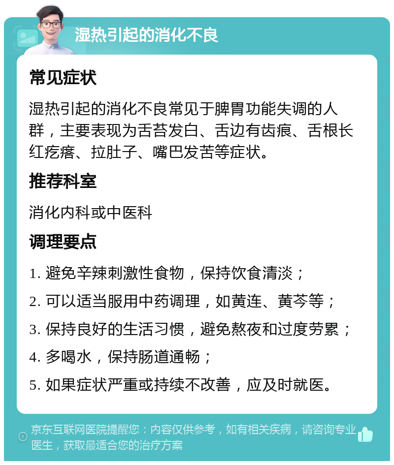 湿热引起的消化不良 常见症状 湿热引起的消化不良常见于脾胃功能失调的人群，主要表现为舌苔发白、舌边有齿痕、舌根长红疙瘩、拉肚子、嘴巴发苦等症状。 推荐科室 消化内科或中医科 调理要点 1. 避免辛辣刺激性食物，保持饮食清淡； 2. 可以适当服用中药调理，如黄连、黄芩等； 3. 保持良好的生活习惯，避免熬夜和过度劳累； 4. 多喝水，保持肠道通畅； 5. 如果症状严重或持续不改善，应及时就医。