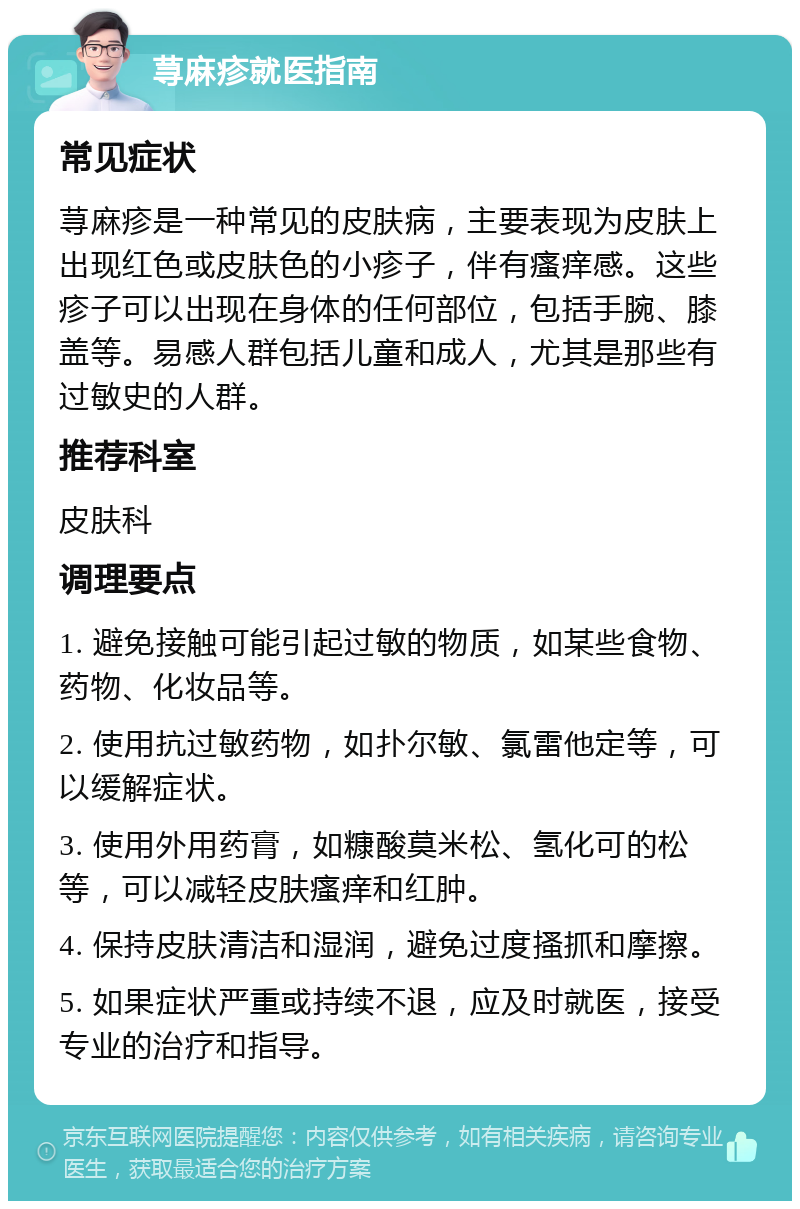 荨麻疹就医指南 常见症状 荨麻疹是一种常见的皮肤病，主要表现为皮肤上出现红色或皮肤色的小疹子，伴有瘙痒感。这些疹子可以出现在身体的任何部位，包括手腕、膝盖等。易感人群包括儿童和成人，尤其是那些有过敏史的人群。 推荐科室 皮肤科 调理要点 1. 避免接触可能引起过敏的物质，如某些食物、药物、化妆品等。 2. 使用抗过敏药物，如扑尔敏、氯雷他定等，可以缓解症状。 3. 使用外用药膏，如糠酸莫米松、氢化可的松等，可以减轻皮肤瘙痒和红肿。 4. 保持皮肤清洁和湿润，避免过度搔抓和摩擦。 5. 如果症状严重或持续不退，应及时就医，接受专业的治疗和指导。