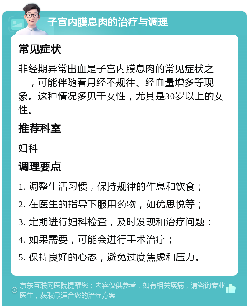 子宫内膜息肉的治疗与调理 常见症状 非经期异常出血是子宫内膜息肉的常见症状之一，可能伴随着月经不规律、经血量增多等现象。这种情况多见于女性，尤其是30岁以上的女性。 推荐科室 妇科 调理要点 1. 调整生活习惯，保持规律的作息和饮食； 2. 在医生的指导下服用药物，如优思悦等； 3. 定期进行妇科检查，及时发现和治疗问题； 4. 如果需要，可能会进行手术治疗； 5. 保持良好的心态，避免过度焦虑和压力。