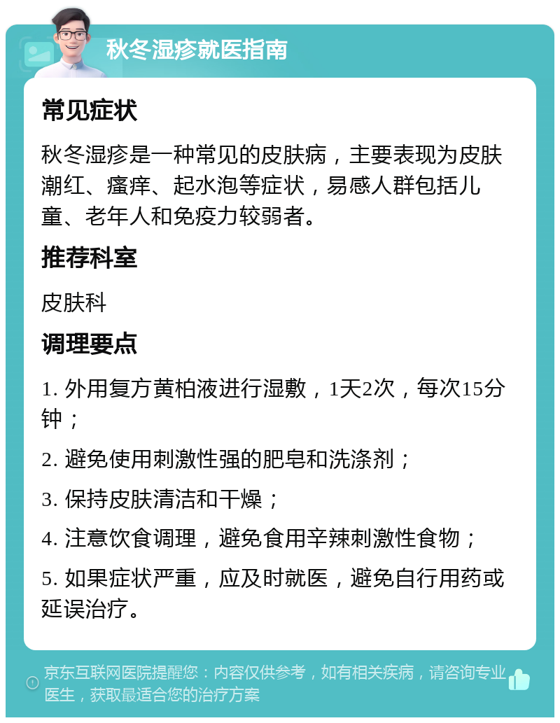 秋冬湿疹就医指南 常见症状 秋冬湿疹是一种常见的皮肤病，主要表现为皮肤潮红、瘙痒、起水泡等症状，易感人群包括儿童、老年人和免疫力较弱者。 推荐科室 皮肤科 调理要点 1. 外用复方黄柏液进行湿敷，1天2次，每次15分钟； 2. 避免使用刺激性强的肥皂和洗涤剂； 3. 保持皮肤清洁和干燥； 4. 注意饮食调理，避免食用辛辣刺激性食物； 5. 如果症状严重，应及时就医，避免自行用药或延误治疗。