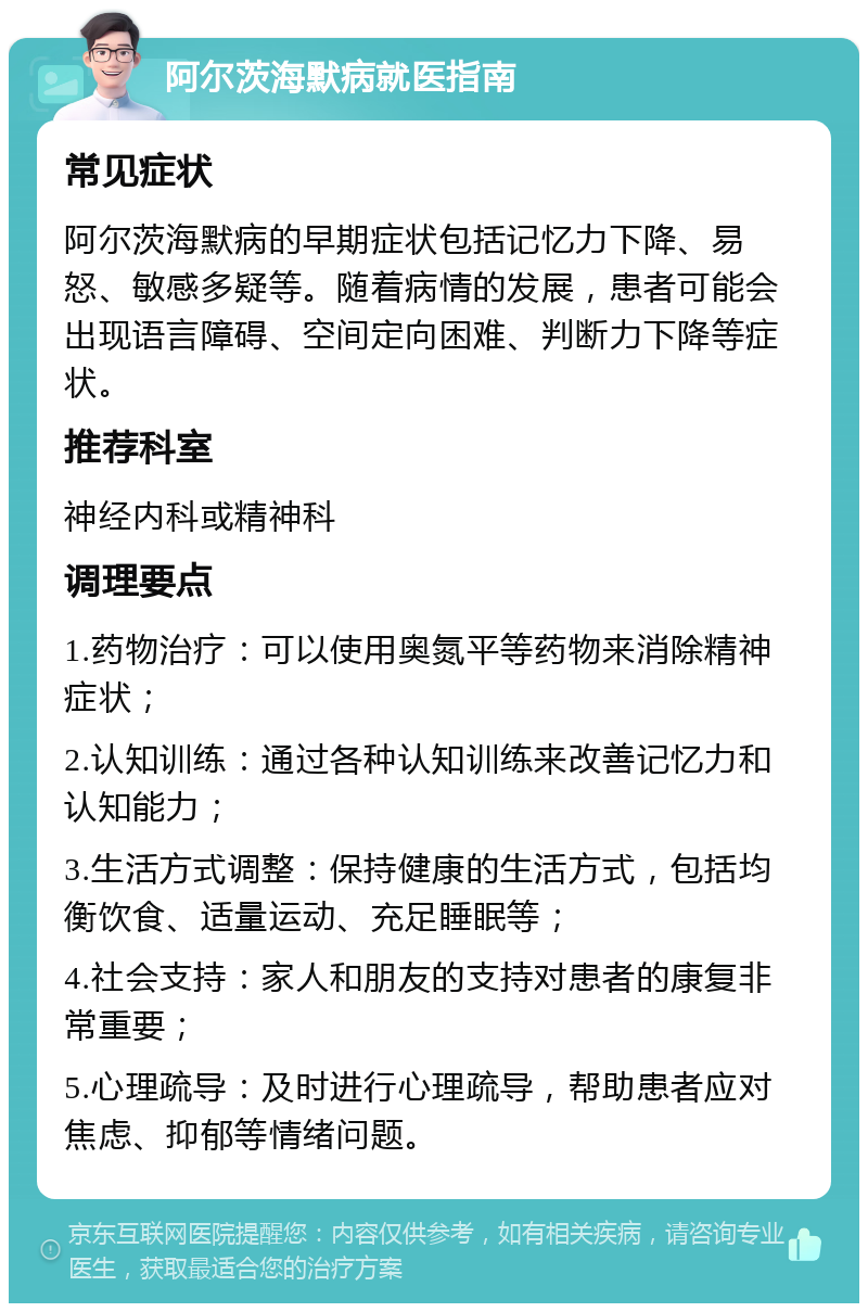 阿尔茨海默病就医指南 常见症状 阿尔茨海默病的早期症状包括记忆力下降、易怒、敏感多疑等。随着病情的发展，患者可能会出现语言障碍、空间定向困难、判断力下降等症状。 推荐科室 神经内科或精神科 调理要点 1.药物治疗：可以使用奥氮平等药物来消除精神症状； 2.认知训练：通过各种认知训练来改善记忆力和认知能力； 3.生活方式调整：保持健康的生活方式，包括均衡饮食、适量运动、充足睡眠等； 4.社会支持：家人和朋友的支持对患者的康复非常重要； 5.心理疏导：及时进行心理疏导，帮助患者应对焦虑、抑郁等情绪问题。