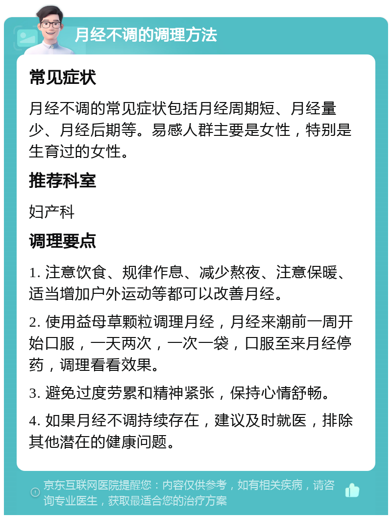 月经不调的调理方法 常见症状 月经不调的常见症状包括月经周期短、月经量少、月经后期等。易感人群主要是女性，特别是生育过的女性。 推荐科室 妇产科 调理要点 1. 注意饮食、规律作息、减少熬夜、注意保暖、适当增加户外运动等都可以改善月经。 2. 使用益母草颗粒调理月经，月经来潮前一周开始口服，一天两次，一次一袋，口服至来月经停药，调理看看效果。 3. 避免过度劳累和精神紧张，保持心情舒畅。 4. 如果月经不调持续存在，建议及时就医，排除其他潜在的健康问题。