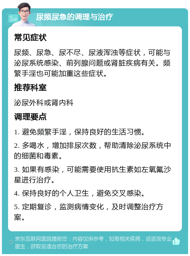 尿频尿急的调理与治疗 常见症状 尿频、尿急、尿不尽、尿液浑浊等症状，可能与泌尿系统感染、前列腺问题或肾脏疾病有关。频繁手淫也可能加重这些症状。 推荐科室 泌尿外科或肾内科 调理要点 1. 避免频繁手淫，保持良好的生活习惯。 2. 多喝水，增加排尿次数，帮助清除泌尿系统中的细菌和毒素。 3. 如果有感染，可能需要使用抗生素如左氧氟沙星进行治疗。 4. 保持良好的个人卫生，避免交叉感染。 5. 定期复诊，监测病情变化，及时调整治疗方案。