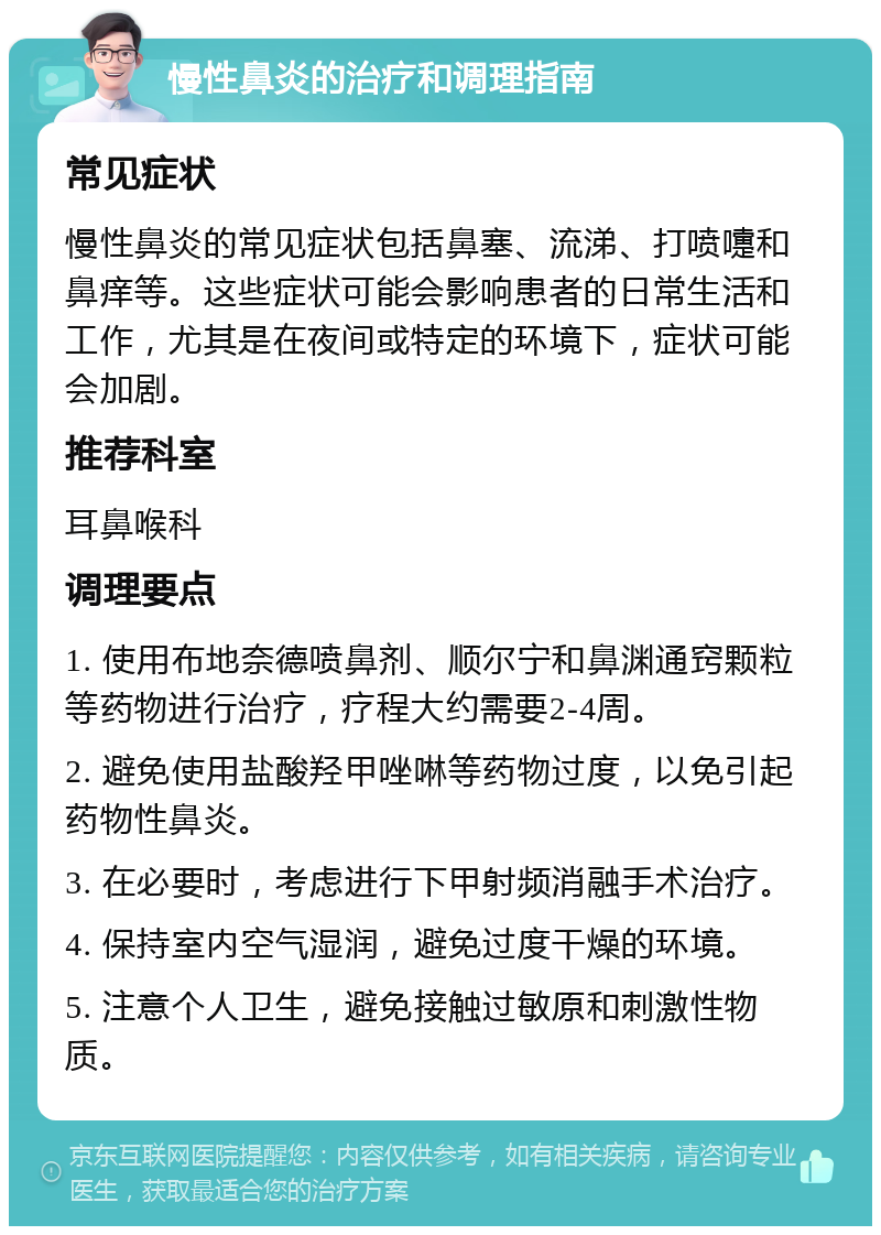 慢性鼻炎的治疗和调理指南 常见症状 慢性鼻炎的常见症状包括鼻塞、流涕、打喷嚏和鼻痒等。这些症状可能会影响患者的日常生活和工作，尤其是在夜间或特定的环境下，症状可能会加剧。 推荐科室 耳鼻喉科 调理要点 1. 使用布地奈德喷鼻剂、顺尔宁和鼻渊通窍颗粒等药物进行治疗，疗程大约需要2-4周。 2. 避免使用盐酸羟甲唑啉等药物过度，以免引起药物性鼻炎。 3. 在必要时，考虑进行下甲射频消融手术治疗。 4. 保持室内空气湿润，避免过度干燥的环境。 5. 注意个人卫生，避免接触过敏原和刺激性物质。