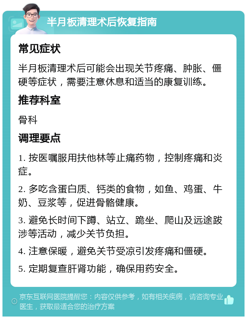 半月板清理术后恢复指南 常见症状 半月板清理术后可能会出现关节疼痛、肿胀、僵硬等症状，需要注意休息和适当的康复训练。 推荐科室 骨科 调理要点 1. 按医嘱服用扶他林等止痛药物，控制疼痛和炎症。 2. 多吃含蛋白质、钙类的食物，如鱼、鸡蛋、牛奶、豆浆等，促进骨骼健康。 3. 避免长时间下蹲、站立、跪坐、爬山及远途跋涉等活动，减少关节负担。 4. 注意保暖，避免关节受凉引发疼痛和僵硬。 5. 定期复查肝肾功能，确保用药安全。