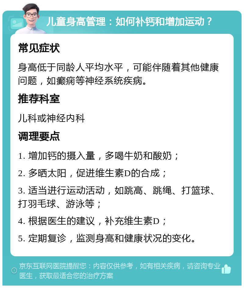 儿童身高管理：如何补钙和增加运动？ 常见症状 身高低于同龄人平均水平，可能伴随着其他健康问题，如癫痫等神经系统疾病。 推荐科室 儿科或神经内科 调理要点 1. 增加钙的摄入量，多喝牛奶和酸奶； 2. 多晒太阳，促进维生素D的合成； 3. 适当进行运动活动，如跳高、跳绳、打篮球、打羽毛球、游泳等； 4. 根据医生的建议，补充维生素D； 5. 定期复诊，监测身高和健康状况的变化。