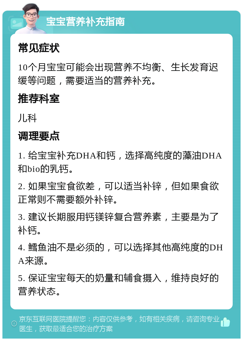 宝宝营养补充指南 常见症状 10个月宝宝可能会出现营养不均衡、生长发育迟缓等问题，需要适当的营养补充。 推荐科室 儿科 调理要点 1. 给宝宝补充DHA和钙，选择高纯度的藻油DHA和bio的乳钙。 2. 如果宝宝食欲差，可以适当补锌，但如果食欲正常则不需要额外补锌。 3. 建议长期服用钙镁锌复合营养素，主要是为了补钙。 4. 鳕鱼油不是必须的，可以选择其他高纯度的DHA来源。 5. 保证宝宝每天的奶量和辅食摄入，维持良好的营养状态。