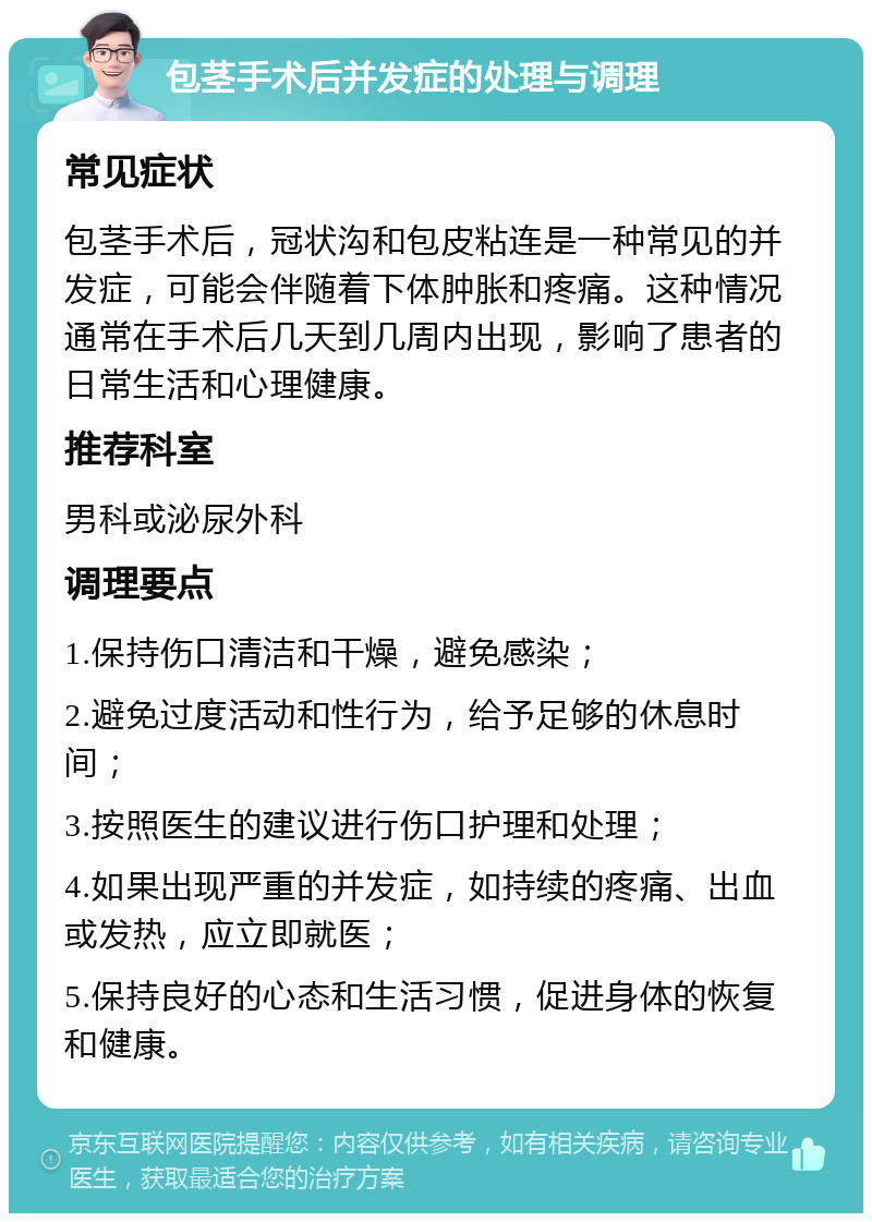 包茎手术后并发症的处理与调理 常见症状 包茎手术后，冠状沟和包皮粘连是一种常见的并发症，可能会伴随着下体肿胀和疼痛。这种情况通常在手术后几天到几周内出现，影响了患者的日常生活和心理健康。 推荐科室 男科或泌尿外科 调理要点 1.保持伤口清洁和干燥，避免感染； 2.避免过度活动和性行为，给予足够的休息时间； 3.按照医生的建议进行伤口护理和处理； 4.如果出现严重的并发症，如持续的疼痛、出血或发热，应立即就医； 5.保持良好的心态和生活习惯，促进身体的恢复和健康。