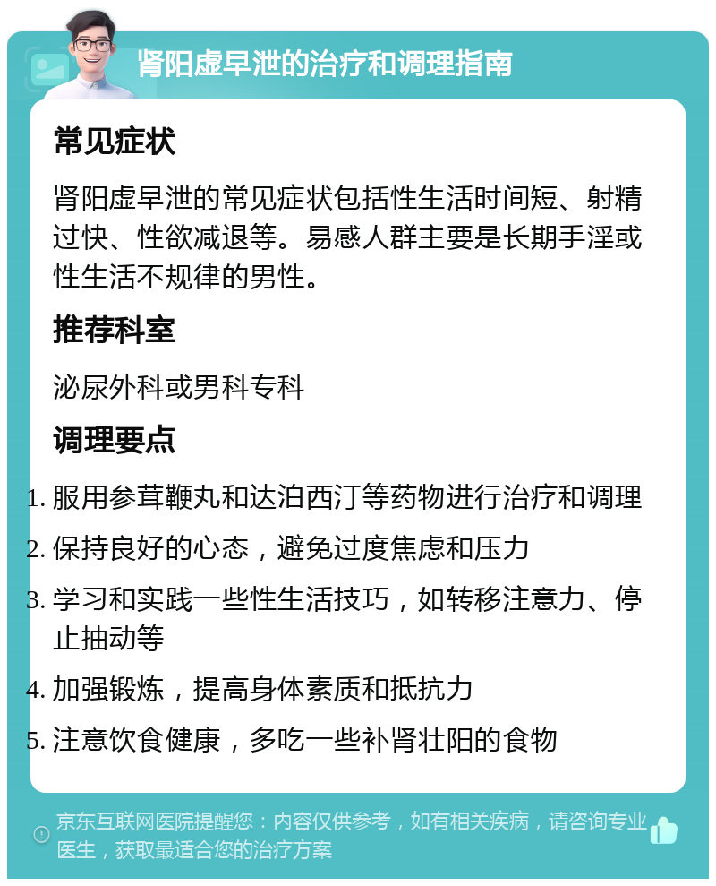 肾阳虚早泄的治疗和调理指南 常见症状 肾阳虚早泄的常见症状包括性生活时间短、射精过快、性欲减退等。易感人群主要是长期手淫或性生活不规律的男性。 推荐科室 泌尿外科或男科专科 调理要点 服用参茸鞭丸和达泊西汀等药物进行治疗和调理 保持良好的心态，避免过度焦虑和压力 学习和实践一些性生活技巧，如转移注意力、停止抽动等 加强锻炼，提高身体素质和抵抗力 注意饮食健康，多吃一些补肾壮阳的食物