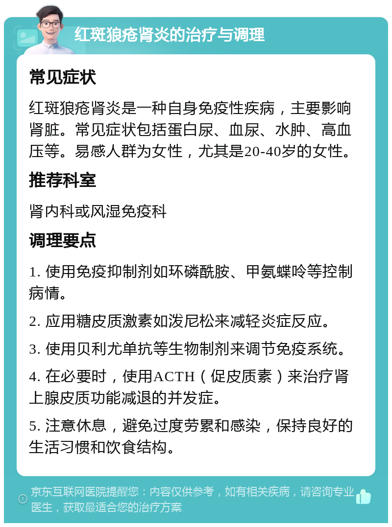 红斑狼疮肾炎的治疗与调理 常见症状 红斑狼疮肾炎是一种自身免疫性疾病，主要影响肾脏。常见症状包括蛋白尿、血尿、水肿、高血压等。易感人群为女性，尤其是20-40岁的女性。 推荐科室 肾内科或风湿免疫科 调理要点 1. 使用免疫抑制剂如环磷酰胺、甲氨蝶呤等控制病情。 2. 应用糖皮质激素如泼尼松来减轻炎症反应。 3. 使用贝利尤单抗等生物制剂来调节免疫系统。 4. 在必要时，使用ACTH（促皮质素）来治疗肾上腺皮质功能减退的并发症。 5. 注意休息，避免过度劳累和感染，保持良好的生活习惯和饮食结构。