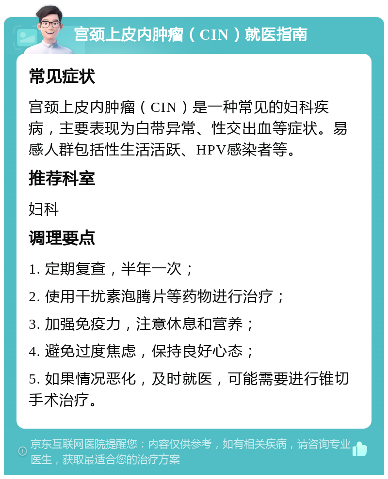 宫颈上皮内肿瘤（CIN）就医指南 常见症状 宫颈上皮内肿瘤（CIN）是一种常见的妇科疾病，主要表现为白带异常、性交出血等症状。易感人群包括性生活活跃、HPV感染者等。 推荐科室 妇科 调理要点 1. 定期复查，半年一次； 2. 使用干扰素泡腾片等药物进行治疗； 3. 加强免疫力，注意休息和营养； 4. 避免过度焦虑，保持良好心态； 5. 如果情况恶化，及时就医，可能需要进行锥切手术治疗。