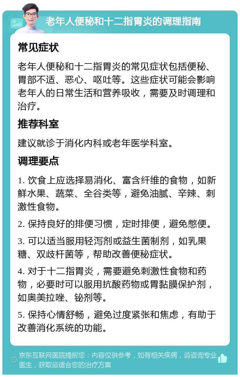 老年人便秘和十二指胃炎的调理指南 常见症状 老年人便秘和十二指胃炎的常见症状包括便秘、胃部不适、恶心、呕吐等。这些症状可能会影响老年人的日常生活和营养吸收，需要及时调理和治疗。 推荐科室 建议就诊于消化内科或老年医学科室。 调理要点 1. 饮食上应选择易消化、富含纤维的食物，如新鲜水果、蔬菜、全谷类等，避免油腻、辛辣、刺激性食物。 2. 保持良好的排便习惯，定时排便，避免憋便。 3. 可以适当服用轻泻剂或益生菌制剂，如乳果糖、双歧杆菌等，帮助改善便秘症状。 4. 对于十二指胃炎，需要避免刺激性食物和药物，必要时可以服用抗酸药物或胃黏膜保护剂，如奥美拉唑、铋剂等。 5. 保持心情舒畅，避免过度紧张和焦虑，有助于改善消化系统的功能。