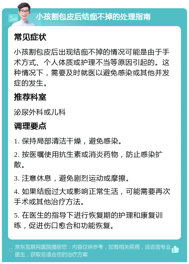 小孩割包皮后结痂不掉的处理指南 常见症状 小孩割包皮后出现结痂不掉的情况可能是由于手术方式、个人体质或护理不当等原因引起的。这种情况下，需要及时就医以避免感染或其他并发症的发生。 推荐科室 泌尿外科或儿科 调理要点 1. 保持局部清洁干燥，避免感染。 2. 按医嘱使用抗生素或消炎药物，防止感染扩散。 3. 注意休息，避免剧烈运动或摩擦。 4. 如果结痂过大或影响正常生活，可能需要再次手术或其他治疗方法。 5. 在医生的指导下进行恢复期的护理和康复训练，促进伤口愈合和功能恢复。