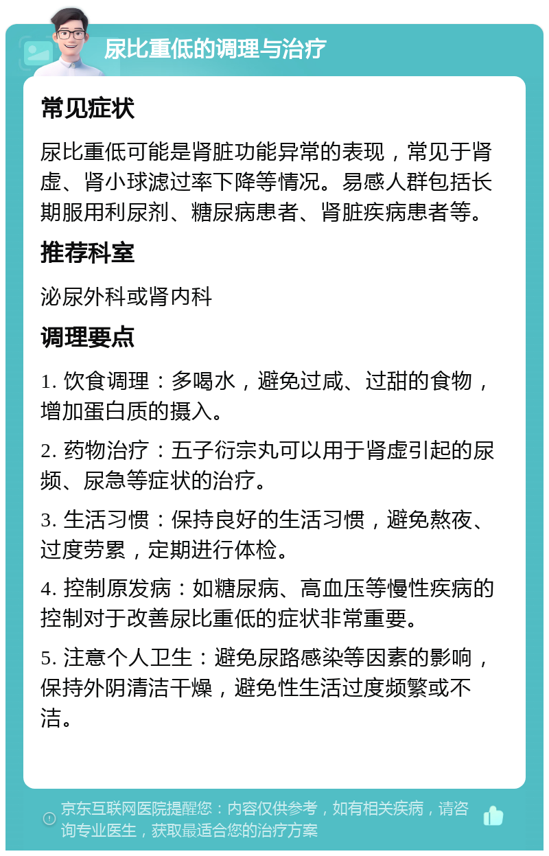 尿比重低的调理与治疗 常见症状 尿比重低可能是肾脏功能异常的表现，常见于肾虚、肾小球滤过率下降等情况。易感人群包括长期服用利尿剂、糖尿病患者、肾脏疾病患者等。 推荐科室 泌尿外科或肾内科 调理要点 1. 饮食调理：多喝水，避免过咸、过甜的食物，增加蛋白质的摄入。 2. 药物治疗：五子衍宗丸可以用于肾虚引起的尿频、尿急等症状的治疗。 3. 生活习惯：保持良好的生活习惯，避免熬夜、过度劳累，定期进行体检。 4. 控制原发病：如糖尿病、高血压等慢性疾病的控制对于改善尿比重低的症状非常重要。 5. 注意个人卫生：避免尿路感染等因素的影响，保持外阴清洁干燥，避免性生活过度频繁或不洁。