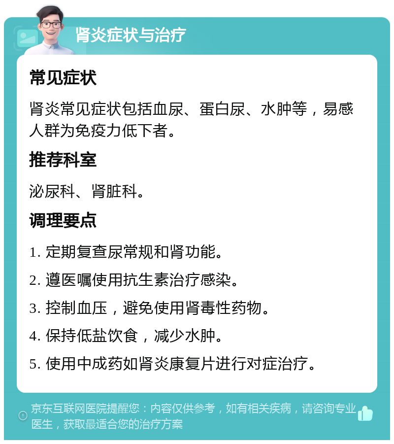肾炎症状与治疗 常见症状 肾炎常见症状包括血尿、蛋白尿、水肿等，易感人群为免疫力低下者。 推荐科室 泌尿科、肾脏科。 调理要点 1. 定期复查尿常规和肾功能。 2. 遵医嘱使用抗生素治疗感染。 3. 控制血压，避免使用肾毒性药物。 4. 保持低盐饮食，减少水肿。 5. 使用中成药如肾炎康复片进行对症治疗。