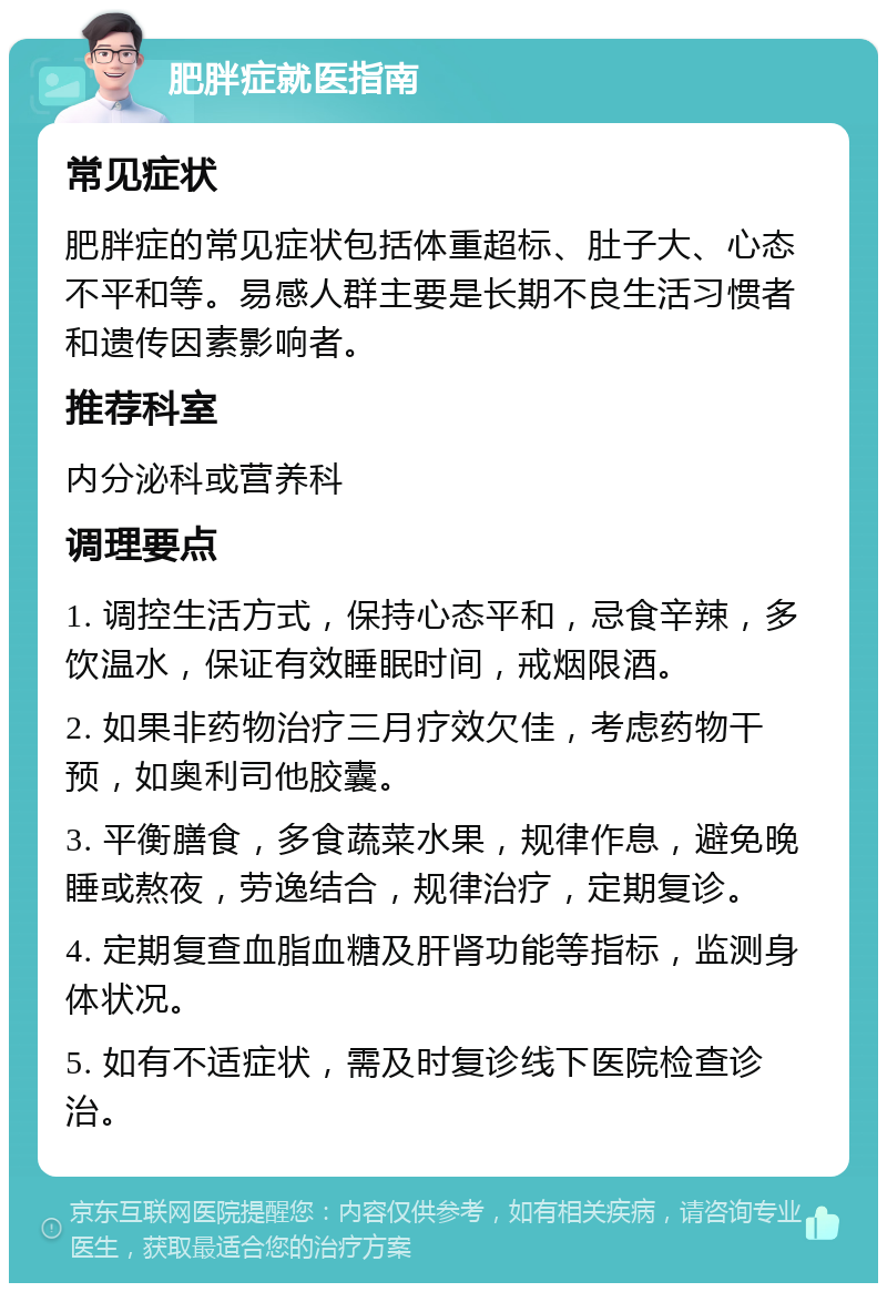 肥胖症就医指南 常见症状 肥胖症的常见症状包括体重超标、肚子大、心态不平和等。易感人群主要是长期不良生活习惯者和遗传因素影响者。 推荐科室 内分泌科或营养科 调理要点 1. 调控生活方式，保持心态平和，忌食辛辣，多饮温水，保证有效睡眠时间，戒烟限酒。 2. 如果非药物治疗三月疗效欠佳，考虑药物干预，如奥利司他胶囊。 3. 平衡膳食，多食蔬菜水果，规律作息，避免晚睡或熬夜，劳逸结合，规律治疗，定期复诊。 4. 定期复查血脂血糖及肝肾功能等指标，监测身体状况。 5. 如有不适症状，需及时复诊线下医院检查诊治。