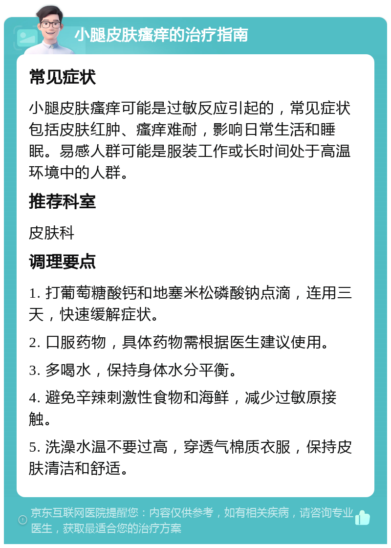 小腿皮肤瘙痒的治疗指南 常见症状 小腿皮肤瘙痒可能是过敏反应引起的，常见症状包括皮肤红肿、瘙痒难耐，影响日常生活和睡眠。易感人群可能是服装工作或长时间处于高温环境中的人群。 推荐科室 皮肤科 调理要点 1. 打葡萄糖酸钙和地塞米松磷酸钠点滴，连用三天，快速缓解症状。 2. 口服药物，具体药物需根据医生建议使用。 3. 多喝水，保持身体水分平衡。 4. 避免辛辣刺激性食物和海鲜，减少过敏原接触。 5. 洗澡水温不要过高，穿透气棉质衣服，保持皮肤清洁和舒适。