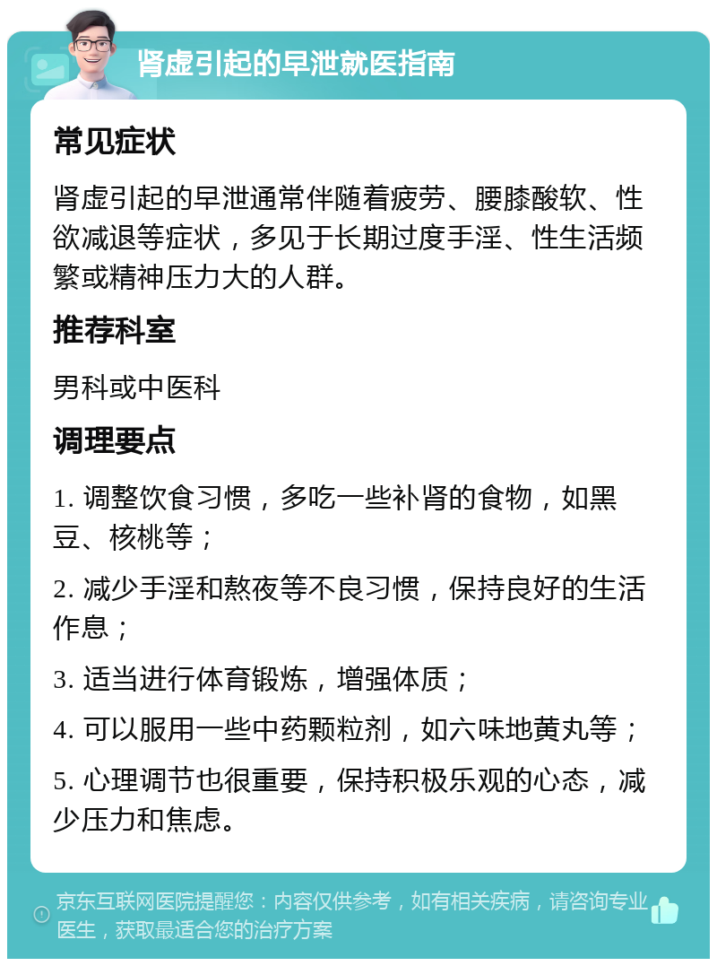 肾虚引起的早泄就医指南 常见症状 肾虚引起的早泄通常伴随着疲劳、腰膝酸软、性欲减退等症状，多见于长期过度手淫、性生活频繁或精神压力大的人群。 推荐科室 男科或中医科 调理要点 1. 调整饮食习惯，多吃一些补肾的食物，如黑豆、核桃等； 2. 减少手淫和熬夜等不良习惯，保持良好的生活作息； 3. 适当进行体育锻炼，增强体质； 4. 可以服用一些中药颗粒剂，如六味地黄丸等； 5. 心理调节也很重要，保持积极乐观的心态，减少压力和焦虑。